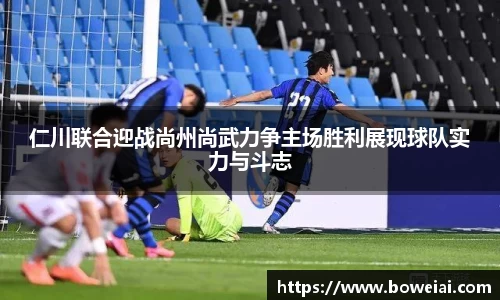 仁川联合迎战尚州尚武力争主场胜利展现球队实力与斗志